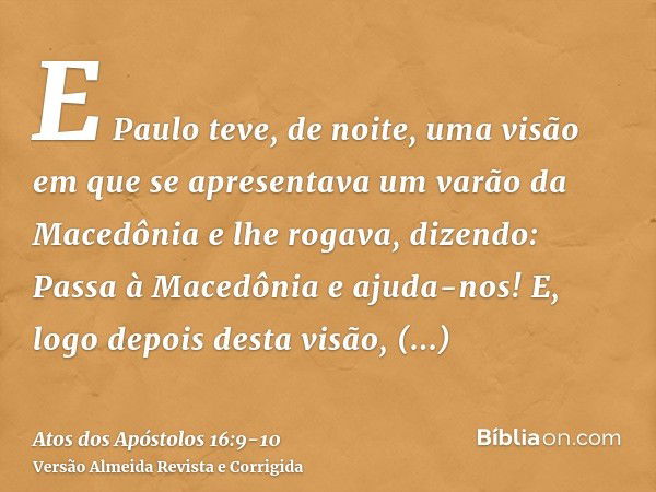 E Paulo teve, de noite, uma visão em que se apresentava um varão da Macedônia e lhe rogava, dizendo: Passa à Macedônia e ajuda-nos!E, logo depois desta visão, p