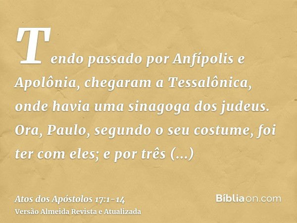 Tendo passado por Anfípolis e Apolônia, chegaram a Tessalônica, onde havia uma sinagoga dos judeus.Ora, Paulo, segundo o seu costume, foi ter com eles; e por tr