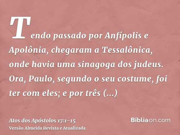 Tendo passado por Anfípolis e Apolônia, chegaram a Tessalônica, onde havia uma sinagoga dos judeus.Ora, Paulo, segundo o seu costume, foi ter com eles; e por tr