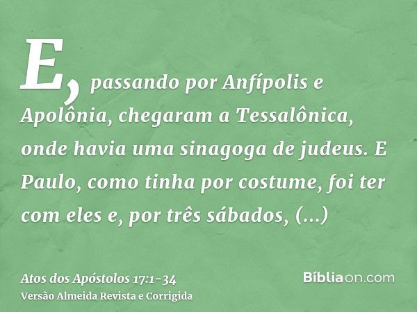 E, passando por Anfípolis e Apolônia, chegaram a Tessalônica, onde havia uma sinagoga de judeus.E Paulo, como tinha por costume, foi ter com eles e, por três sá