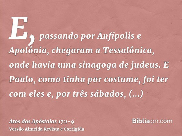 E, passando por Anfípolis e Apolônia, chegaram a Tessalônica, onde havia uma sinagoga de judeus.E Paulo, como tinha por costume, foi ter com eles e, por três sá