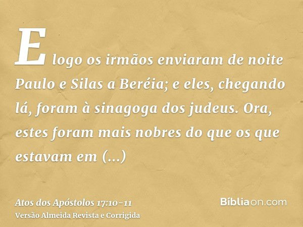 E logo os irmãos enviaram de noite Paulo e Silas a Beréia; e eles, chegando lá, foram à sinagoga dos judeus.Ora, estes foram mais nobres do que os que estavam e