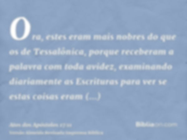 Ora, estes eram mais nobres do que os de Tessalônica, porque receberam a palavra com toda avidez, examinando diariamente as Escrituras para ver se estas coisas 