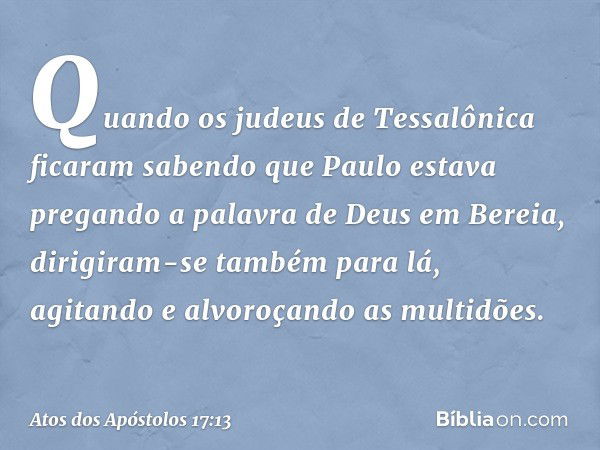 Quando os judeus de Tessalônica ficaram sabendo que Paulo estava pregando a palavra de Deus em Bereia, dirigiram-se também para lá, agitando e alvoroçando as mu