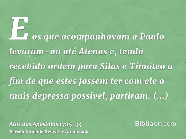 E os que acompanhavam a Paulo levaram-no até Atenas e, tendo recebido ordem para Silas e Timóteo a fim de que estes fossem ter com ele o mais depressa possível,