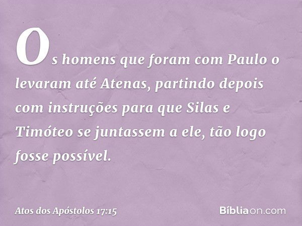 Os homens que foram com Paulo o levaram até Atenas, partindo depois com instruções para que Silas e Timóteo se juntassem a ele, tão logo fosse possível. -- Atos