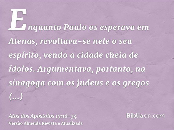 Enquanto Paulo os esperava em Atenas, revoltava-se nele o seu espírito, vendo a cidade cheia de ídolos.Argumentava, portanto, na sinagoga com os judeus e os gre