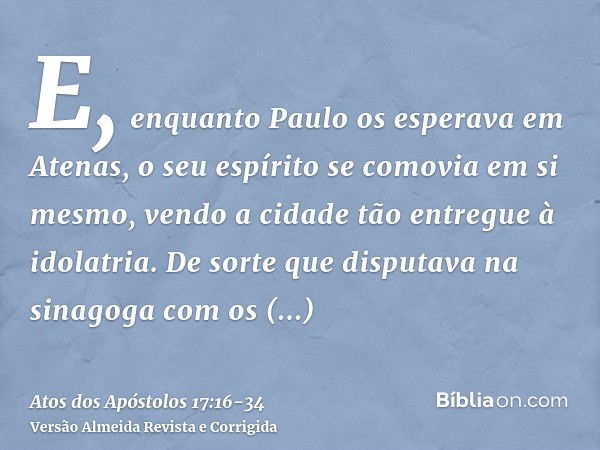 E, enquanto Paulo os esperava em Atenas, o seu espírito se comovia em si mesmo, vendo a cidade tão entregue à idolatria.De sorte que disputava na sinagoga com o