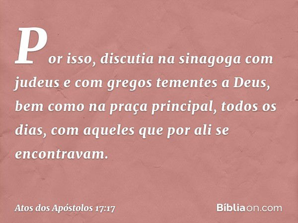 Por isso, discutia na sinagoga com judeus e com gregos tementes a Deus, bem como na praça principal, todos os dias, com aqueles que por ali se encontravam. -- A