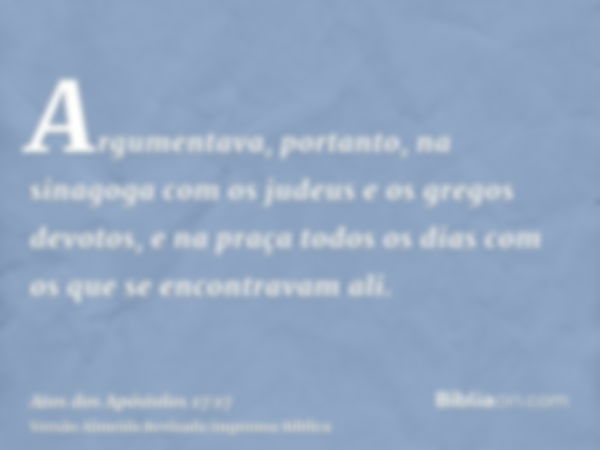 Argumentava, portanto, na sinagoga com os judeus e os gregos devotos, e na praça todos os dias com os que se encontravam ali.