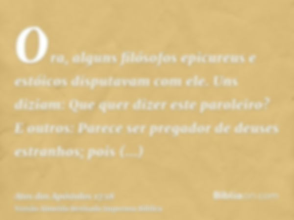 Ora, alguns filósofos epicureus e estóicos disputavam com ele. Uns diziam: Que quer dizer este paroleiro? E outros: Parece ser pregador de deuses estranhos; poi