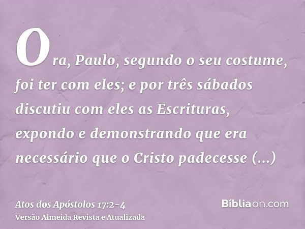 Ora, Paulo, segundo o seu costume, foi ter com eles; e por três sábados discutiu com eles as Escrituras,expondo e demonstrando que era necessário que o Cristo p