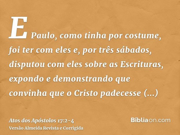 E Paulo, como tinha por costume, foi ter com eles e, por três sábados, disputou com eles sobre as Escrituras,expondo e demonstrando que convinha que o Cristo pa