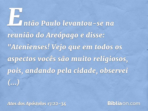 Então Paulo levantou-se na reunião do Areópago e disse: "Atenienses! Vejo que em todos os aspectos vocês são muito religiosos, pois, andando pela cidade, observ