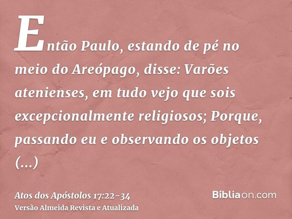 Então Paulo, estando de pé no meio do Areópago, disse: Varões atenienses, em tudo vejo que sois excepcionalmente religiosos;Porque, passando eu e observando os 