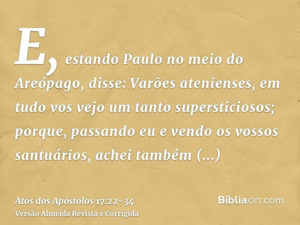 E, estando Paulo no meio do Areópago, disse: Varões atenienses, em tudo vos vejo um tanto supersticiosos;porque, passando eu e vendo os vossos santuários, achei