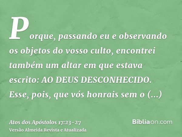 Porque, passando eu e observando os objetos do vosso culto, encontrei também um altar em que estava escrito: AO DEUS DESCONHECIDO. Esse, pois, que vós honrais s