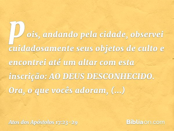 pois, andando pela cidade, observei cuidadosamente seus objetos de culto e encontrei até um altar com esta inscrição: AO DEUS DESCONHECIDO. Ora, o que vocês ado