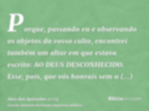 Porque, passando eu e observando os objetos do vosso culto, encontrei também um altar em que estava escrito: AO DEUS DESCONHECIDO. Esse, pois, que vós honrais s