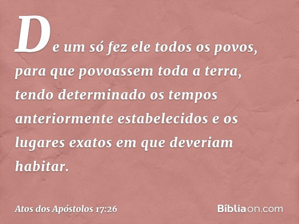 De um só fez ele todos os povos, para que povoassem toda a terra, tendo determinado os tempos anteriormente estabelecidos e os lugares exatos em que deveriam ha