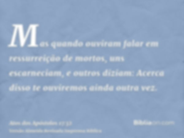 Mas quando ouviram falar em ressurreição de mortos, uns escarneciam, e outros diziam: Acerca disso te ouviremos ainda outra vez.