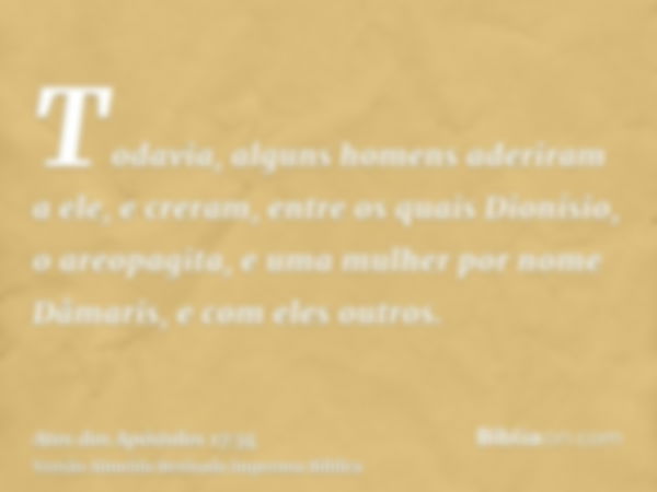 Todavia, alguns homens aderiram a ele, e creram, entre os quais Dionísio, o areopagita, e uma mulher por nome Dâmaris, e com eles outros.