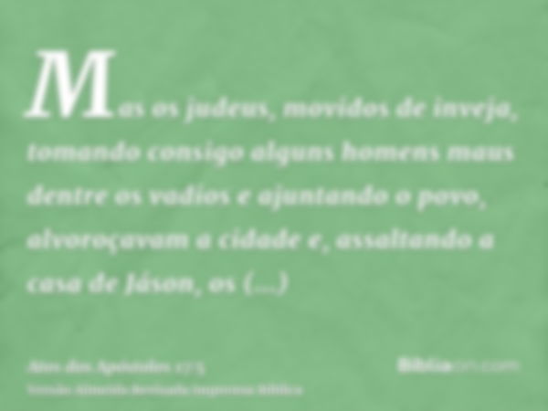 Mas os judeus, movidos de inveja, tomando consigo alguns homens maus dentre os vadios e ajuntando o povo, alvoroçavam a cidade e, assaltando a casa de Jáson, os