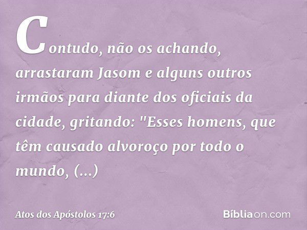 Contudo, não os achando, arrastaram Jasom e alguns outros irmãos para diante dos oficiais da cidade, gritando: "Esses homens, que têm causado alvoroço por todo 