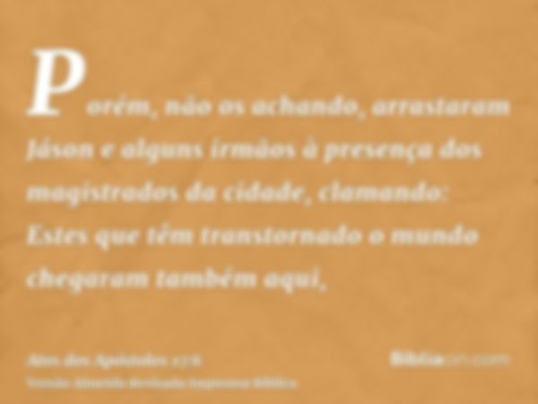 Porém, não os achando, arrastaram Jáson e alguns irmãos à presença dos magistrados da cidade, clamando: Estes que têm transtornado o mundo chegaram também aqui,