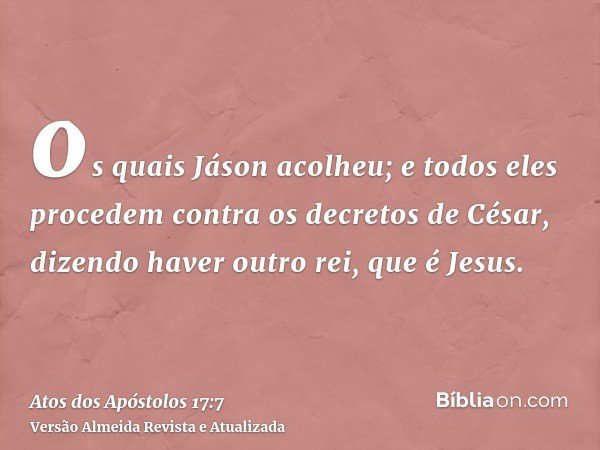 os quais Jáson acolheu; e todos eles procedem contra os decretos de César, dizendo haver outro rei, que é Jesus.