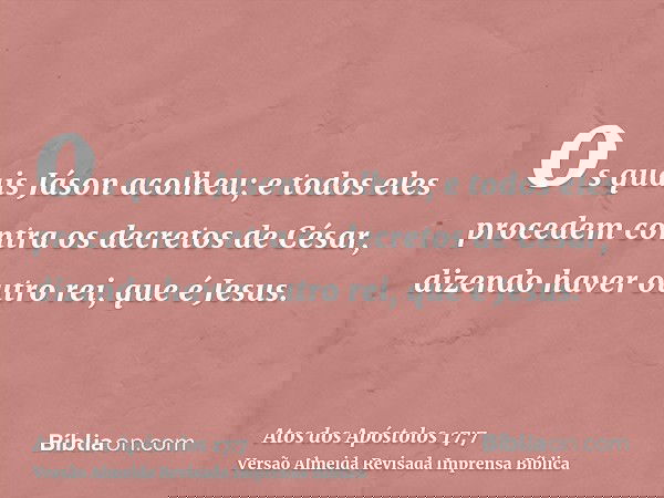 os quais Jáson acolheu; e todos eles procedem contra os decretos de César, dizendo haver outro rei, que é Jesus.