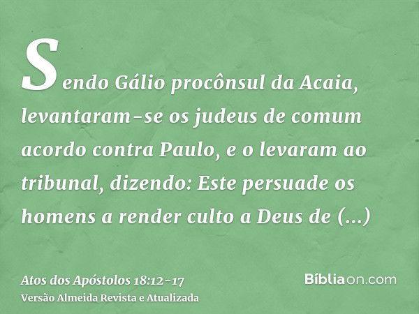 Sendo Gálio procônsul da Acaia, levantaram-se os judeus de comum acordo contra Paulo, e o levaram ao tribunal,dizendo: Este persuade os homens a render culto a 