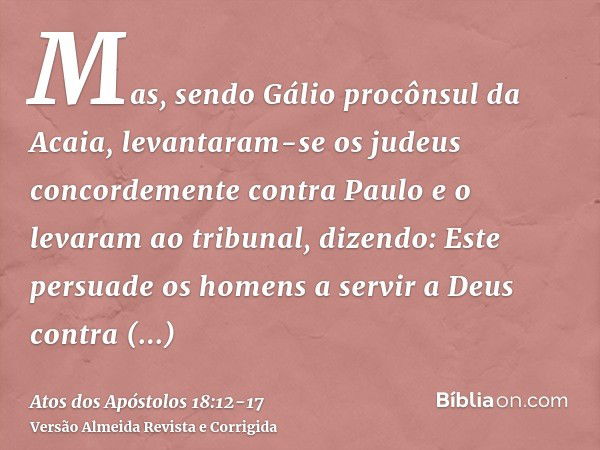 Mas, sendo Gálio procônsul da Acaia, levantaram-se os judeus concordemente contra Paulo e o levaram ao tribunal,dizendo: Este persuade os homens a servir a Deus