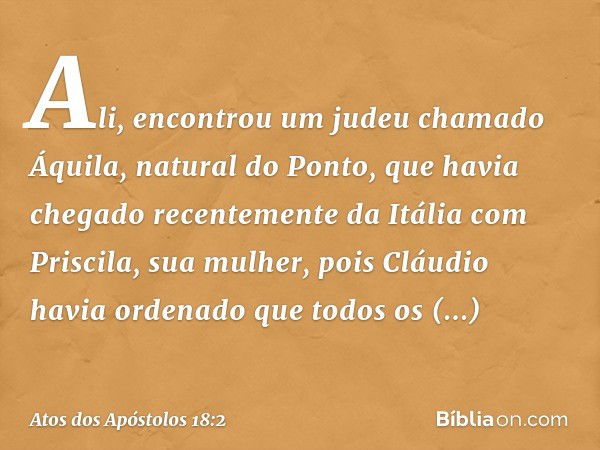 Ali, encontrou um judeu chamado Áquila, natural do Ponto, que havia chegado recentemente da Itália com Priscila, sua mulher, pois Cláudio havia ordenado que tod