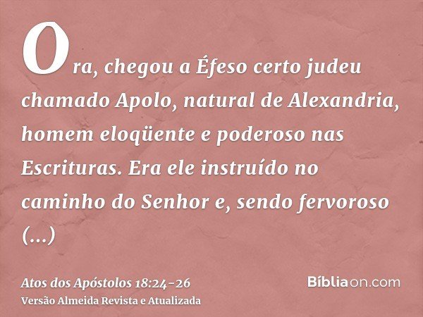 Ora, chegou a Éfeso certo judeu chamado Apolo, natural de Alexandria, homem eloqüente e poderoso nas Escrituras.Era ele instruído no caminho do Senhor e, sendo 