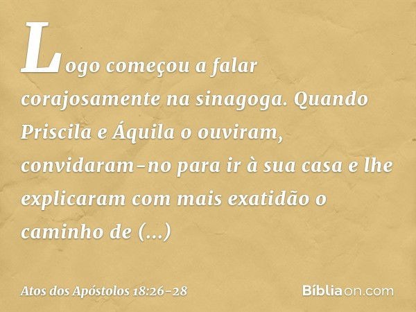 Logo começou a falar corajosamente na sinagoga. Quando Priscila e Áquila o ouviram, convidaram-no para ir à sua casa e lhe explicaram com mais exatidão o caminh