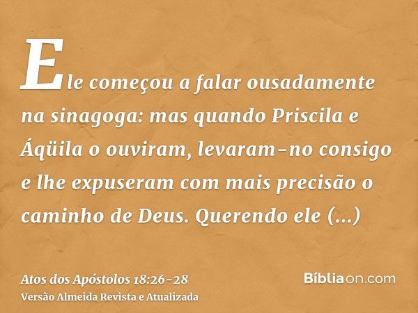 Ele começou a falar ousadamente na sinagoga: mas quando Priscila e Áqüila o ouviram, levaram-no consigo e lhe expuseram com mais precisão o caminho de Deus.Quer