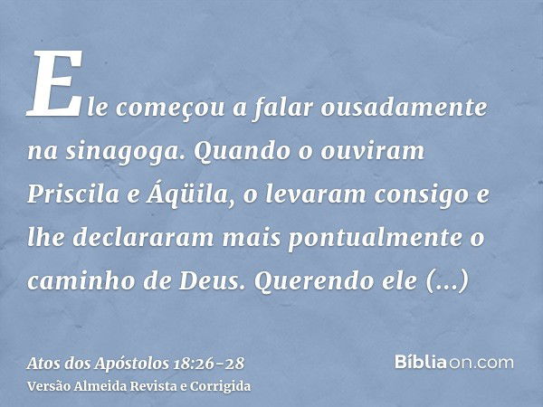 Ele começou a falar ousadamente na sinagoga. Quando o ouviram Priscila e Áqüila, o levaram consigo e lhe declararam mais pontualmente o caminho de Deus.Querendo