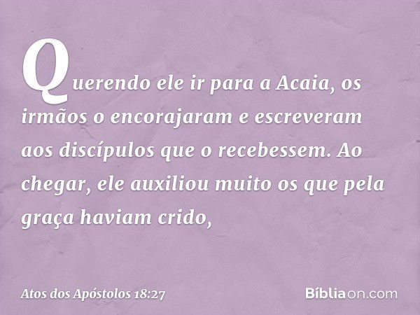 Querendo ele ir para a Acaia, os irmãos o encorajaram e escreveram aos discípulos que o recebessem. Ao chegar, ele auxiliou muito os que pela graça haviam crido