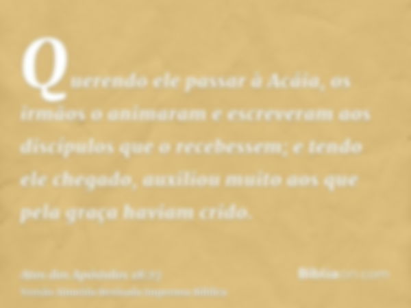 Querendo ele passar à Acáia, os irmãos o animaram e escreveram aos discípulos que o recebessem; e tendo ele chegado, auxiliou muito aos que pela graça haviam cr