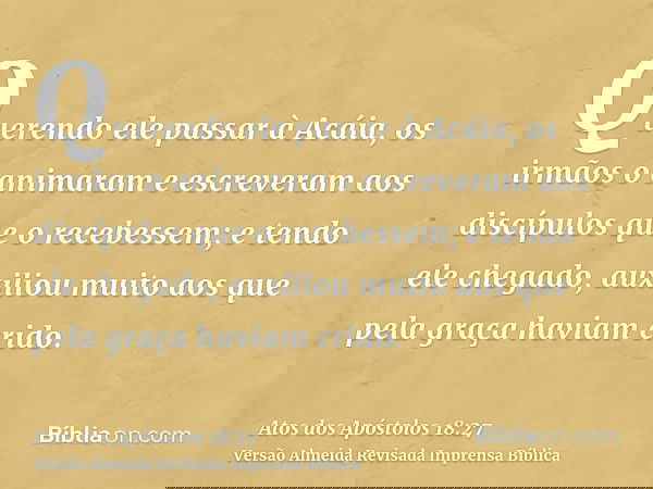 Querendo ele passar à Acáia, os irmãos o animaram e escreveram aos discípulos que o recebessem; e tendo ele chegado, auxiliou muito aos que pela graça haviam cr