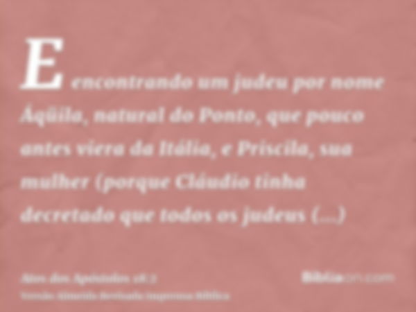 E encontrando um judeu por nome Áqüila, natural do Ponto, que pouco antes viera da Itália, e Priscila, sua mulher (porque Cláudio tinha decretado que todos os j