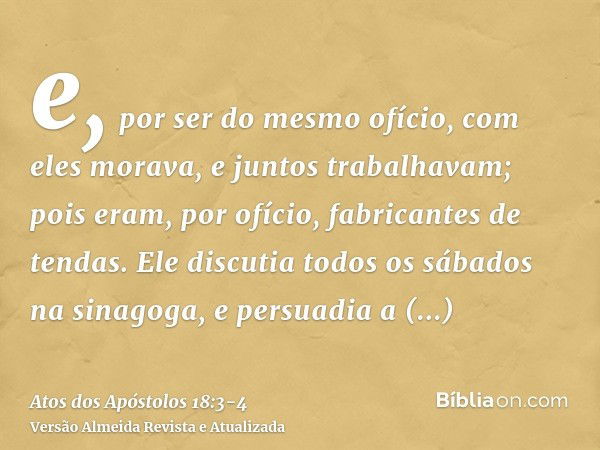 e, por ser do mesmo ofício, com eles morava, e juntos trabalhavam; pois eram, por ofício, fabricantes de tendas.Ele discutia todos os sábados na sinagoga, e per