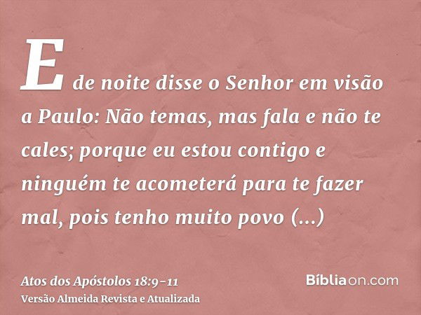 E de noite disse o Senhor em visão a Paulo: Não temas, mas fala e não te cales;porque eu estou contigo e ninguém te acometerá para te fazer mal, pois tenho muit