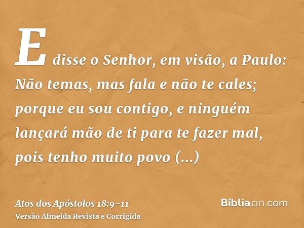 E disse o Senhor, em visão, a Paulo: Não temas, mas fala e não te cales;porque eu sou contigo, e ninguém lançará mão de ti para te fazer mal, pois tenho muito p