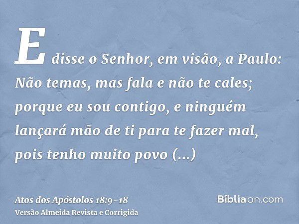 E disse o Senhor, em visão, a Paulo: Não temas, mas fala e não te cales;porque eu sou contigo, e ninguém lançará mão de ti para te fazer mal, pois tenho muito p