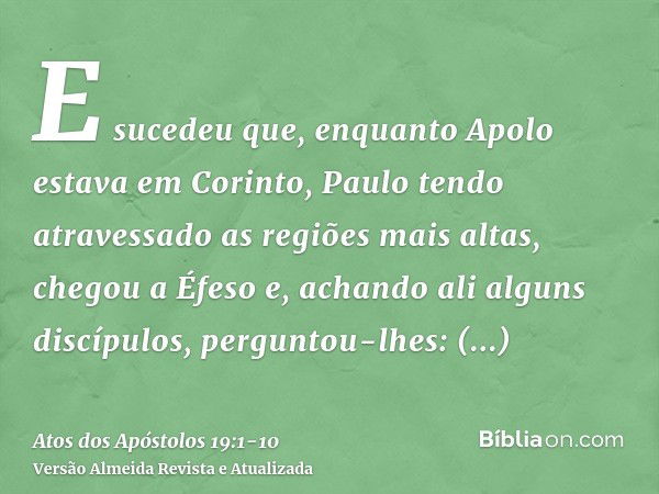 E sucedeu que, enquanto Apolo estava em Corinto, Paulo tendo atravessado as regiões mais altas, chegou a Éfeso e, achando ali alguns discípulos,perguntou-lhes: 