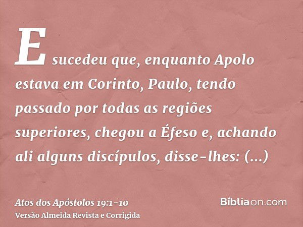 E sucedeu que, enquanto Apolo estava em Corinto, Paulo, tendo passado por todas as regiões superiores, chegou a Éfeso e, achando ali alguns discípulos,disse-lhe