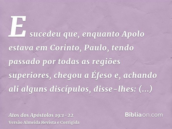 E sucedeu que, enquanto Apolo estava em Corinto, Paulo, tendo passado por todas as regiões superiores, chegou a Éfeso e, achando ali alguns discípulos,disse-lhe