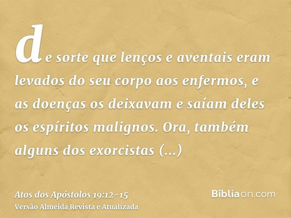 de sorte que lenços e aventais eram levados do seu corpo aos enfermos, e as doenças os deixavam e saíam deles os espíritos malignos.Ora, também alguns dos exorc